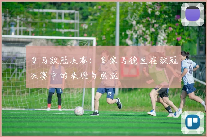 皇马欧冠决赛：皇家马德里在欧冠决赛中的表现与成就